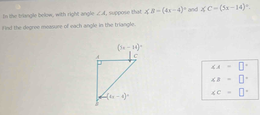 In the triangle below, with right angle ∠ A , suppose that ∠ B=(4x-4)^circ  and ∠ C=(5x-14)^circ .
Find the degree measure of each angle in the triangle.
∠ A=□°
∠ B=□°
∠ C=□°