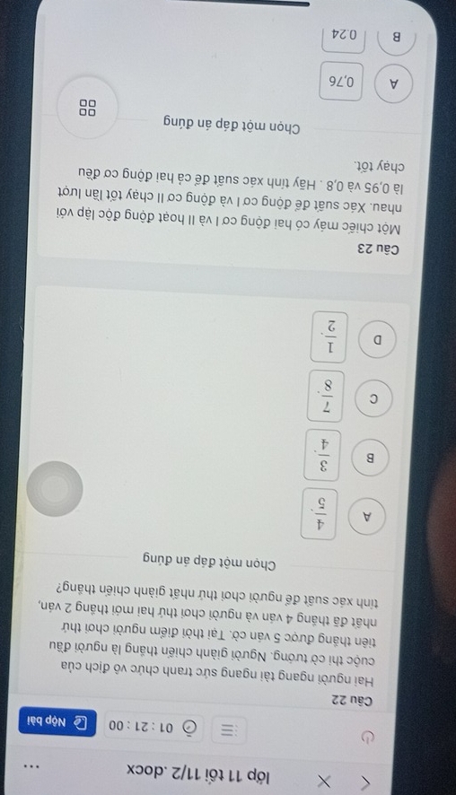 lớp 11 tối 11/2 .docx
01:21:00 Nộp bài
Câu 22
Hai người ngang tài ngang sức tranh chức vô địch của
cuộc thi cờ tướng. Người giành chiến thắng là người đầu
tiên thắng được 5 ván cờ. Tại thời điểm người chơi thứ
nhất đã thắng 4 ván và người chơi thứ hai mới thắng 2 ván,
tính xác suất để người chơi thứ nhất giành chiến thắng?
Chọn một đáp án đúng
A  4/5 .
B  3/4 .
C  7/8 .
D  1/2 . 
Câu 23
Một chiếc máy có hai động cơ I và II hoạt động độc lập với
nhau. Xác suất để động cơ I và động cơ II chạy tốt lần lượt
là 0,95 và 0,8. Hãy tính xác suất để cả hai động cơ đều
chạy tốt.
Chọn một đáp án đúng □□
□□
A 0,76
B 0.24