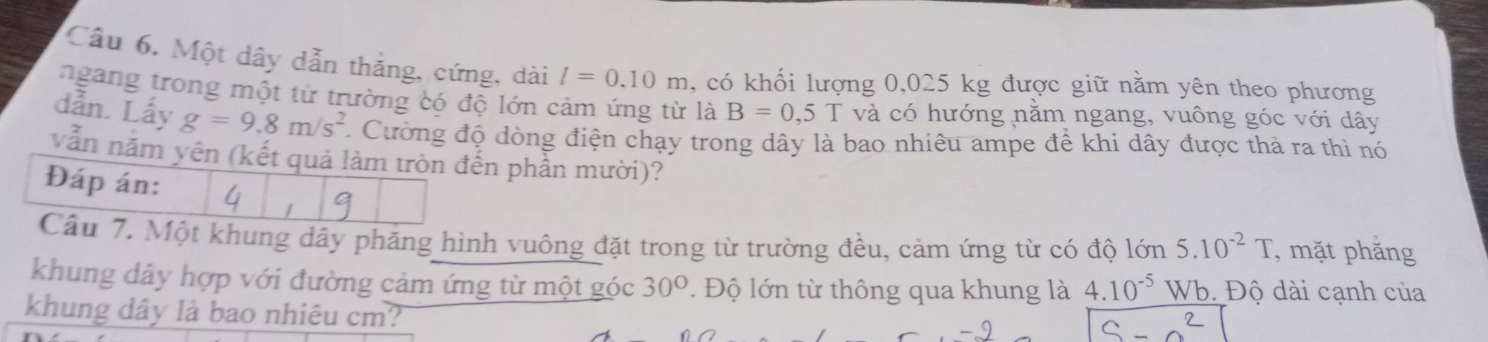 Một dây dẫn thắng, cứng, dài l=0.10m , có khối lượng 0,025 kg được giữ nằm yên theo phương 
ngang trong một từ trường có độ lớn cảm ứng từ là B=0,5T và có hướng nằm ngang, vuông góc với dây 
dẫn. Lấy g=9.8m/s^2 Cường độ dòng điện chạy trong dây là bao nhiêu ampe để khi dây được thả ra thì nó 
vẫn năm yên (kết quả làm tròn đến phần mười)? 
Đáp án: 
Cầu 7. Một khung dây phăng hình vuông đặt trong từ trường đều, cảm ứng từ có độ lớn 5.10^(-2)T , mặt phăng 
khung dây hợp với đường cảm ứng từ một góc 30°. Độ lớn từ thông qua khung là 4.10^(-5) Wb. Độ dài cạnh của 
khung dây là bao nhiêu cm?