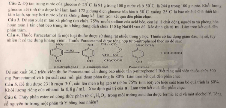 Độ tan trong nước của glucose ở 25°C là 91 g trong 100 g nước và ở 50°C là 244 g trong 100 g nước. Khối lượng
glucose kết tinh thu được khi làm lạnh 172 g dung dich glucose bão hòa ở 50°C xuống 25°C là bao nhiêu? Giả thiết khi
làm lạnh, sự bay hơi nước xảy ra không đáng kể. Làm tròn kết quả đến phần chục.
Câu 3. Dhat c sản xuất m tấn xà phòng (có chứa 75% muối sodium của acid béo, còn lại là chất độn), người ta xà phòng hóa
hoàn toàn 1 tần chất béo trung tính bằng dung dịch chứa 150 kg NaOH vừa đủ. Xác định giá trị m . Làm tròn kết quả đến
phần trăm.
Câu 4. Thuốc Paracetamol là một loại thuốc được sử dụng rất nhiều trong y học. Thuốc có tác dụng giảm đau, hạ số, tuy
nhiên ít có tác dụng kháng viêm. Thuốc Paracetamol được tổng hợp từ p-nitrophenol theo sơ đồ sau:
C  C NHCOCH,
o
+ CH₃COOH
CH,  CO
CH₃COOH
p-nitrophenol p-aminophenol Paracetamol
Để sản xuất 30,2 triệu viên thuốc Paracetamol cần dùng bao nhiêu tấn p-nitrophenol? Biết rằng mỗi viên thuốc chứa 500
mg Paracctamol và hiệu suất cua mỗi giai đoạn phản úng là 80%. Làm tròn kết quả đến phần chục.
Câu 5. Để thu được 23 lít rượu 30° , cần lên men a kg gạo tẻ (chứa 75% tinh bhat Qt) với hiệu suất toàn bộ quá trình là 80%.
Khối lượng riêng của ethanol là 0,8g/ mL . Xác định giá trị của a . Làm tròn kết quả đến phần chục.
Câu 6. Thủy phân ester có công thức phân tử C_4H_8O_2 trong môi trường acid thu được formic acid và một alcohol Y. Tồng
số nguyên từ trong một phân từ Y bằng bao nhiêu?