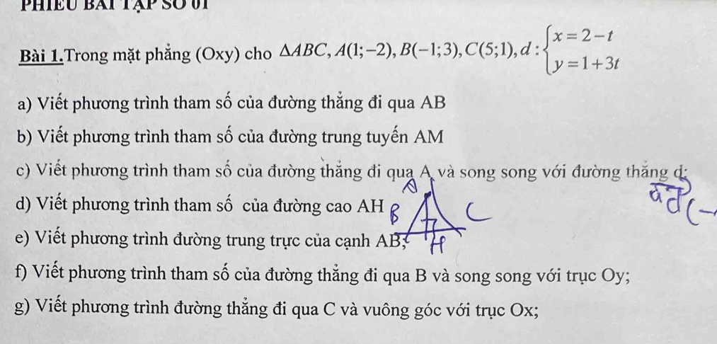 Phiều bài tập so vi 
Bài 1.Trong mặt phẳng (Oxy) cho △ ABC, A(1;-2), B(-1;3), C(5;1), d:beginarrayl x=2-t y=1+3tendarray.
a) Viết phương trình tham số của đường thẳng đi qua AB
b) Viết phương trình tham số của đường trung tuyến AM
c) Viết phương trình tham số của đường thắng đi qua A và song song với đường thắng đã 
d) Viết phương trình tham số của đường cao AH
e) Viết phương trình đường trung trực của cạnh AB; 
f) Viết phương trình tham số của đường thẳng đi qua B và song song với trục Oy; 
g) Viết phương trình đường thẳng đi qua C và vuông góc với trục Ox;