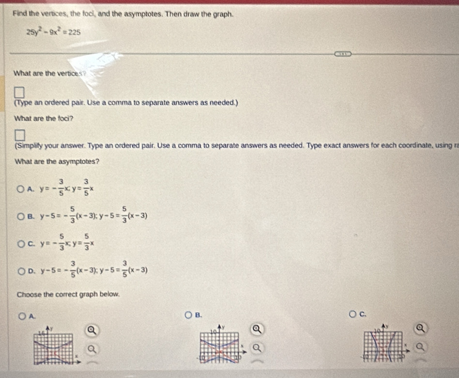 Find the vertices, the foci, and the asymptotes. Then draw the graph.
25y^2-9x^2=225
What are the vertices?
(Type an ordered pair. Use a comma to separate answers as needed.)
What are the foci?
(Simplify your answer. Type an ordered pair. Use a comma to separate answers as needed. Type exact answers for each coordinate, using r
What are the asymptotes?
A. y=- 3/5 x; y= 3/5 x
B. y-5=- 5/3 (x-3); y-5= 5/3 (x-3)
C. y=- 5/3 x, y= 5/3 x
D. y-5=- 3/5 (x-3); y-5= 3/5 (x-3)
Choose the correct graph below.
A.
B.
C.
x