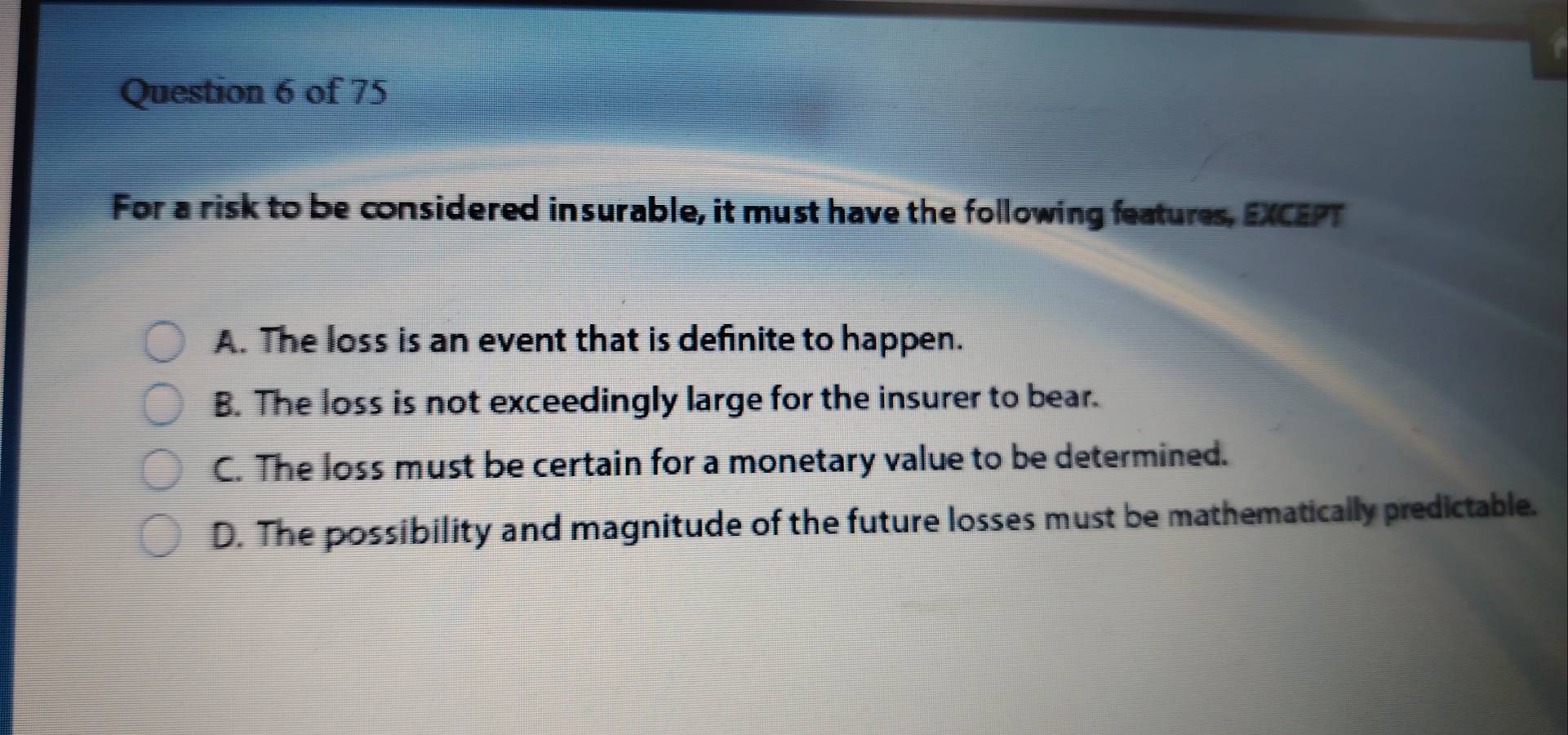 For a risk to be considered insurable, it must have the following features, EXCEPT
A. The loss is an event that is definite to happen.
B. The loss is not exceedingly large for the insurer to bear.
C. The loss must be certain for a monetary value to be determined.
D. The possibility and magnitude of the future losses must be mathematically predictable.