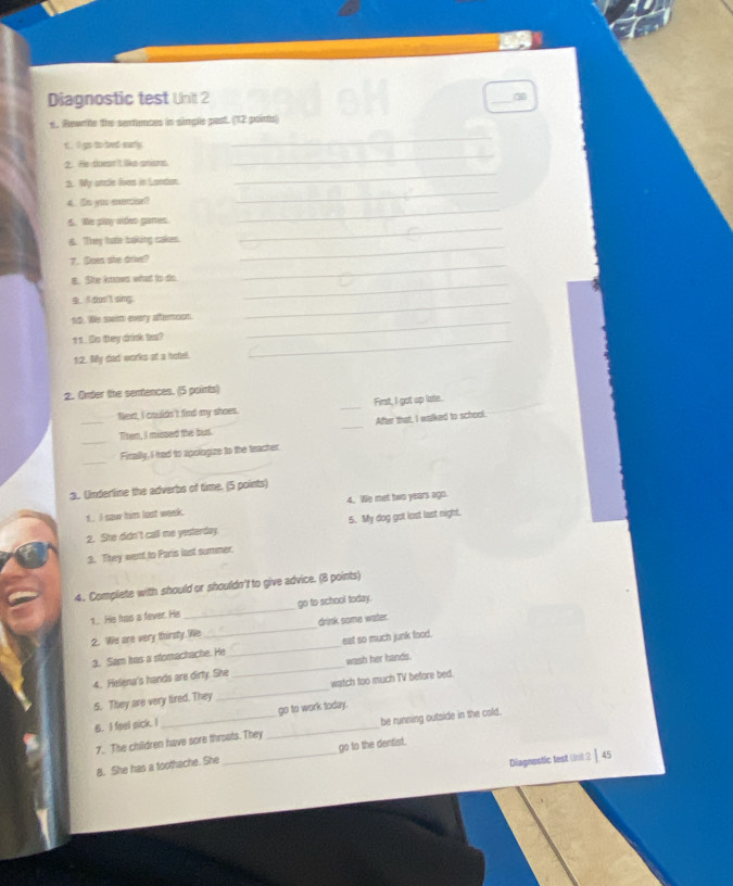 Diagnostic test Unit 2 
_ 
s. Rewrle the sertunces in simple past. (12 poirts) 
r, I go to bret surfly. 
_ 
2. He doesn't like anious 
_ 
_ 
2. My ancle lives in London. 
_ 
_ 
4. (e yuu cxomins? 
6. Wis play odeo games. 
_ 
6. They tate toaking cakes. 
_ 
_ 
7. Does she drive? 
B. Se knows what to ds. 
I dhont sing 
_ 
10. We swim every atertoon._ 
_ 
11. Do they drink tes? 
12. My diad works at a hotel. 
_ 
_ 
2. Order the sentences. (5 points) 
_ 
Next, I caudn't find my shoes. _First, I got up late. 
After that, I walked to school. 
_ 
Them, I missed the but. 
_ 
_ 
_ 
Firally. I ired to apologize to the teacter. 
3. Underline the adverbs of time. (5 points) 
1 . 5 saw him lost week. 4. We met two years ago. 
2. She didn't call me yesterday 5. My dog got lost last night. 
3. Ttey went to Paris last summer. 
4. Complete with should or shouldn'f to give advice. (8 points) 
1.. He Itas a faver. He _go to school today. 
2. We are very thirsty. We_ drink some water. 
3. Sam has a stomachache. He _eat so much junk food. 
4. Helena's hands are dirty. She _wash her hands. 
5. They are very tired. They _watch too much TV before bed. 
B. I fisel sick. I _go to work today. 
7. The children have sore throats. They _be running outside in the cold. 
8. She has a toothache. She _go to the dentist. 
Diagnestic test ()n( 2 Ⅰ 45