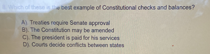 Which of these is the best example of Constitutional checks and balances?
A). Treaties require Senate approval
B). The Constitution may be amended
C). The president is paid for his services
D). Courts decide conflicts between states