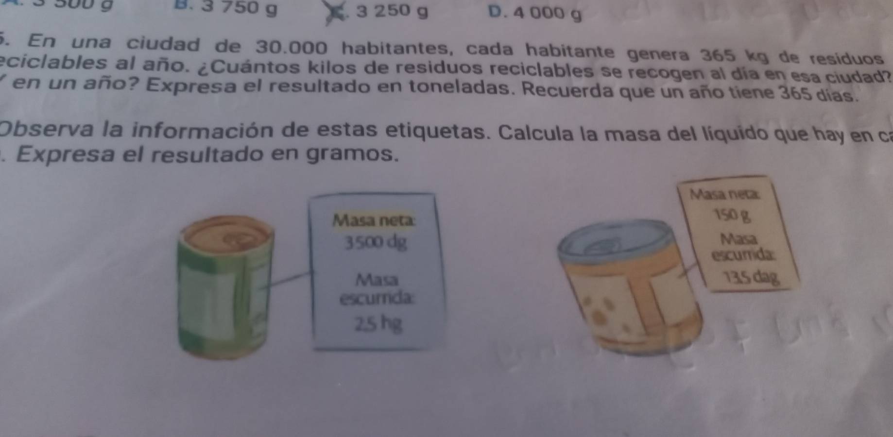 3 500 g B. 3 750 g
C. 3 250 g D. 4 000 g
6. En una ciudad de 30.000 habitantes, cada habitante genera 365 kg de resíduos
eciclables al año. ¿Cuántos kilos de residuos reciclables se recogen al día en esa ciudad?
Y en un año? Expresa el resultado en toneladas. Recuerda que un año tiene 365 días.
Observa la información de estas etiquetas. Calcula la masa del líquído que hay en ca
. Expresa el resultado en gramos.
Masa neta
Masa neta:
150 g
3500 dg
Masa
escurrida:
Masa 13.5 dag
escurrida:
2,5 hg