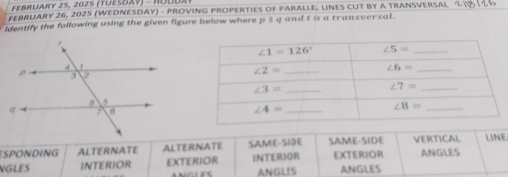 February 25, 2025 (tuesday) - Hulda 
FEBRUARy 26, 2025 (WedneSDay) - provinG propertiES of paraLLEL LiNES cUT by a transversal 2118 1 25
Identify the following using the given figure below where pparallel q and t is a transversal.
ESPONDING ALTERNATE ALTERNATE SAME-SIDE SAME-SIDE VERTICAL LINE
NGLES INTERIOR EXTERIOR INTERIOR
EXTERIOR ANGLES
ANGL!S ANGLES