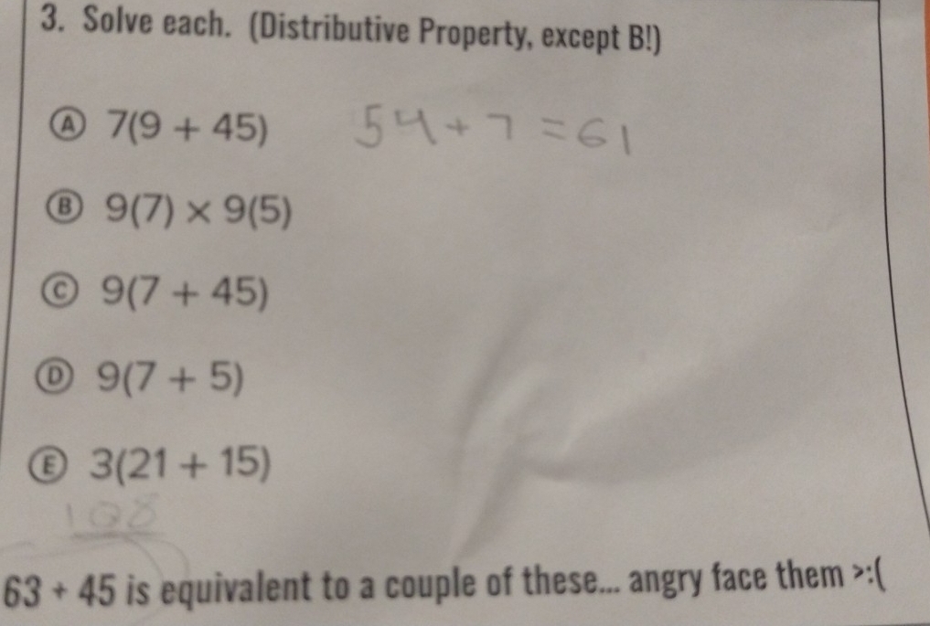 Solve each. (Distributive Property, except B!) 
a 7(9+45)
B 9(7)* 9(5)
C 9(7+45)
D 9(7+5)
3(21+15)
63+45 is equivalent to a couple of these... angry face them >:(