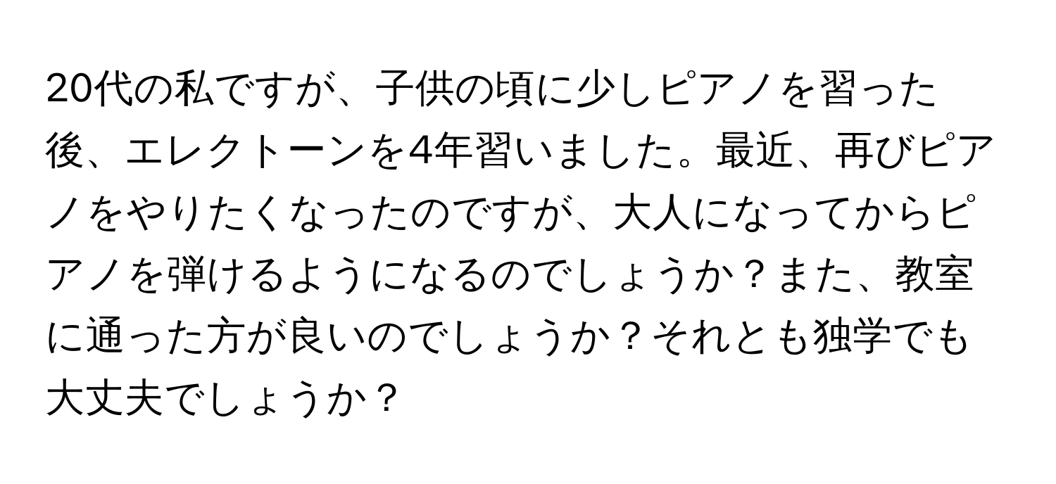 20代の私ですが、子供の頃に少しピアノを習った後、エレクトーンを4年習いました。最近、再びピアノをやりたくなったのですが、大人になってからピアノを弾けるようになるのでしょうか？また、教室に通った方が良いのでしょうか？それとも独学でも大丈夫でしょうか？