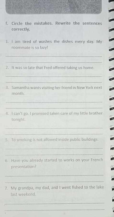 Circle the mistakes. Rewrite the sentences 
correctly. 
1. I am tired of washes the dishes every day. My 
roommate is so lazy! 
_ 
_ 
2. It was so late that Fred offered taking us home. 
_ 
_ 
3. Samantha wants visiting her friend in New York next 
month. 
_ 
_ 
4. I can’t go. I promised taken care of my little brother 
tonight. 
_ 
_ 
5. To smoking is not allowed inside public buildings. 
_ 
_ 
6. Have you already started to works on your French 
presentation? 
_ 
_ 
7. My grandpa, my dad, and I went fished to the lake 
last weekend. 
_ 
_