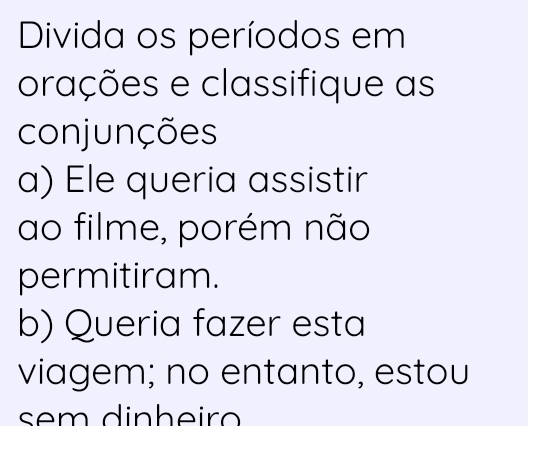 Divida os períodos em 
orações e classifique as 
conjunções 
a) Ele queria assistir 
ao filme, porém não 
permitiram. 
b) Queria fazer esta 
viagem; no entanto, estou 
sem dinheiro