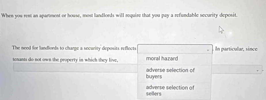 When you rent an apartment or house, most landlords will require that you pay a refundable security deposit.
The need for landlords to charge a security deposits reflects . In particular, since
tenants do not own the property in which they live, moral hazard
adverse selection of
buyers
adverse selection of
sellers