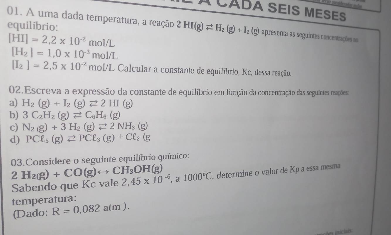 1contideradas mul 
A CADA SEIS MESES 
equilíbrio: 
01. A uma dada temperatura, a reação 2HI(g)leftharpoons H_2(g)+I_2 (g) apresenta as seguintes concentrações no
[HI]=2,2* 10^(-2)mol/L
[H_2]=1,0* 10^(-3)mol/L
[I_2]=2,5* 10^(-2)mol/L Calcular a constante de equilíbrio, Kc, dessa reação. 
02.Escreva a expressão da constante de equilíbrio em função da concentração das seguintes reações: 
a) H_2(g)+I_2(g)leftharpoons 2HI(g)
b) 3C_2H_2(g)leftharpoons C_6H_6(g)
c) N_2(g)+3H_2(g)leftharpoons 2NH_3(g)
d) PCl_5(g)leftharpoons PCl_3(g)+Cl_2(g
03.Considere o seguinte equilíbrio químico: 
2 H_2(g)+CO(g)rightarrow CH_3OH(g)
Sabendo que Kc vale 2,45* 10^(-6), a1000°C , determine o valor de Kp a essa mesma 
temperatura: 
(Dado: R=0,082atm).