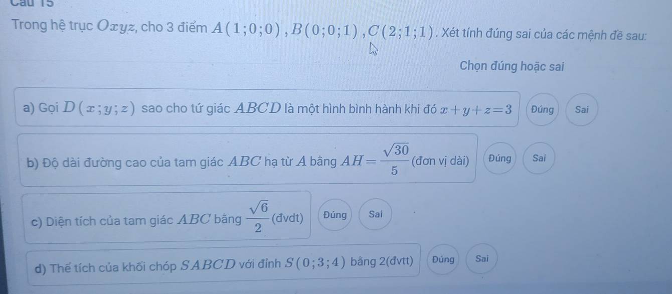 Cau 15
Trong hệ trục Oェyz, cho 3 điểm A(1;0;0), B(0;0;1), C(2;1;1). Xét tính đúng sai của các mệnh đề sau:
Chọn đúng hoặc sai
a) GoiD(x;y;z) sao cho tứ giác ABCD là một hình bình hành khi đó x+y+z=3 Đúng Sai
b) Độ dài đường cao của tam giác ABC hạ từ A bằng AH= sqrt(30)/5  (đơn vị dài) Đúng Sai
c) Diện tích của tam giác ABC bằng  sqrt(6)/2  (đvdt) Đúng Sai
d) Thể tích của khối chóp SABCD với đỉnh S(0;3;4) bằng 2 (đvtt) Đúng Sai