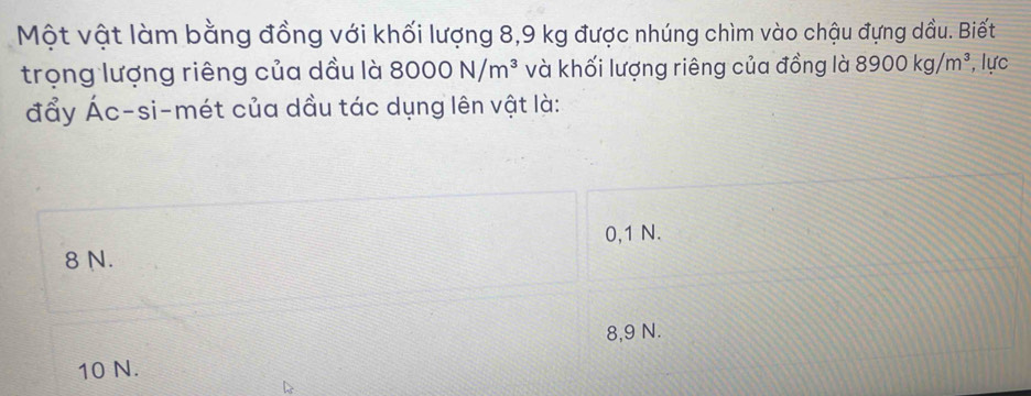 Một vật làm bằng đồng với khối lượng 8,9 kg được nhúng chìm vào chậu đựng dầu. Biết
trọng lượng riêng của dầu là 8000N/m^3 và khối lượng riêng của đồng là 8900kg/m^3 , lực
đẩy Ác-si-mét của dầu tác dụng lên vật là:
0,1 N.
8 N.
8,9 N.
10 N.