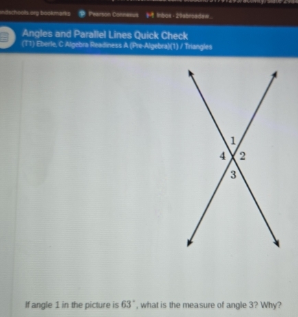 ndschools org bookmarks Pearson Connexus ( Inbox - 29abroadaw.. 
Angles and Parallel Lines Quick Check 
(T1) Eberle, C Algebra Readiness A (Pre-Algebra)(1) / Triangles 
If angle 1 in the picture is 63° , what is the measure of angle 3? Why?