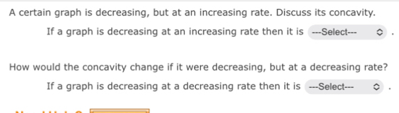 A certain graph is decreasing, but at an increasing rate. Discuss its concavity. 
If a graph is decreasing at an increasing rate then it is ---Select--- 
How would the concavity change if it were decreasing, but at a decreasing rate? 
If a graph is decreasing at a decreasing rate then it is ---Select---