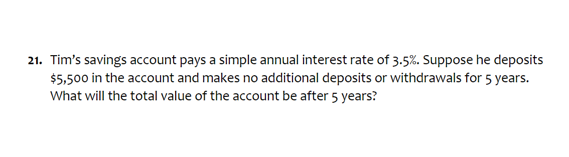 Tim’s savings account pays a simple annual interest rate of 3.5%. Suppose he deposits
$5,500 in the account and makes no additional deposits or withdrawals for 5 years. 
What will the total value of the account be after 5 years?