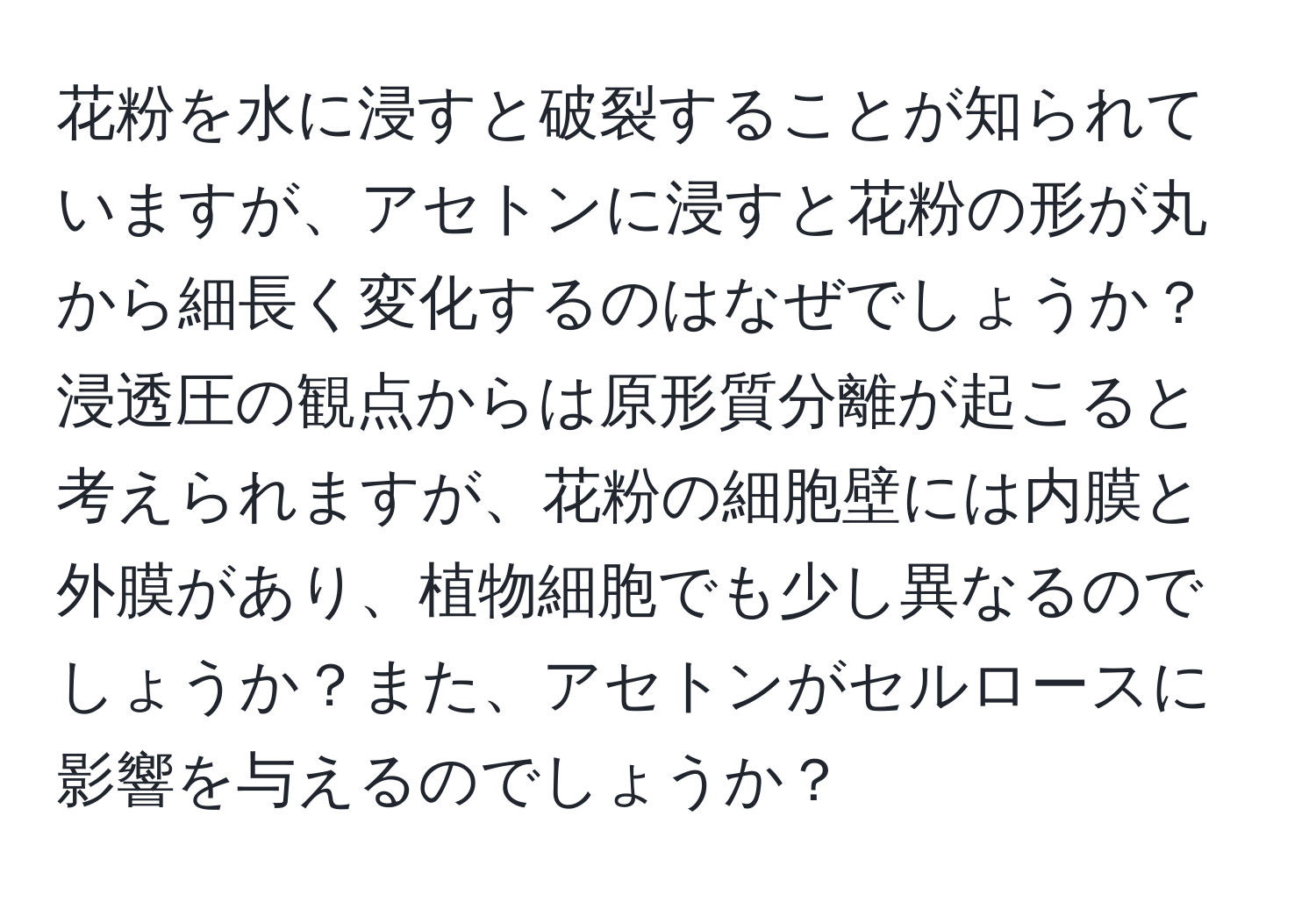 花粉を水に浸すと破裂することが知られていますが、アセトンに浸すと花粉の形が丸から細長く変化するのはなぜでしょうか？浸透圧の観点からは原形質分離が起こると考えられますが、花粉の細胞壁には内膜と外膜があり、植物細胞でも少し異なるのでしょうか？また、アセトンがセルロースに影響を与えるのでしょうか？