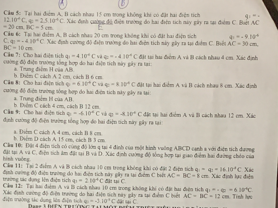 Tại hai điểm A, B cách nhau 15 cm trong không khí có đặt hai điện tích
12.10^(-6)C,q_2=2,5.10^(-6)C. Xác định cường độ điện trường do hai điện tích này gây ra tại điểm C. Biết AC
=20cm,BC=5cm.
Câu 6: Tại hai điểm A, B cách nhau 20 cm trong không khi có đặt hai điện tích q_1=-9.10^(-6)
C, q_2=-4.10^(-6)C Xác định cường độ điện trường do hai điện tích này gây ra tại điểm C. Biết AC=30cm,
BC=10cm.
Câu 7: Cho hai điện tích q_1=4.10^(-6)C và q_2=-4.10^(-6)C đặt tại hai điểm A và B cách nhau 4 cm. Xác định
cường độ điện trường tổng hợp do hai điện tích này gây ra tại:
a. Trung điểm H của AB.
b. Điểm C cách A 2 cm, cách B 6 cm.
Câu 8: Cho hai điện tích q_1=6.10^(-6)C và q_2=8.10^(-6)C đặt tại hai điểm A và B cách nhau 8 cm. Xác định
cường độ điện trường tổng hợp do hai điện tích này gây ra tại:
a. Trung điểm H của AB.
b. Điểm C cách 4 cm, cách B 12 cm.
Câu 9: Cho hai điện tích q_1=-6.10^(-6)C và q_2=-8.10^(-6)C đặt tại hai điểm A và B cách nhau 12 cm. Xác
định cường độ điện trường tổng hợp do hai điện tích này gây ra tại:
a. Điểm C cách A 4 cm, cách B 8 cm.
b. Điểm D cách A 15 cm, cách B 3 cm.
Câu 10: Đặt 4 điện tích có cùng độ lớn q tại 4 đinh của một hình vuông ABCD cạnh a với điện tích dương
đặt tại A và C, điện tích âm đặt tại B và D. Xác định cường độ tổng hợp tại giao điểm hai đường chéo của
hình vuông.
Câu 11: Tại 2 điểm A và B cách nhau 10 cm trong không khí có đặt 2 điện tích q_1=q_2=16.10^(-8)C Xác
định cường độ điện trường do hai điện tích này gây ra tại điểm C biết AC=BC=8cm Xác định lực điện
trường tác dụng lên điện tích q_3=2.10^(-6)C đặt tại C.
Câu 12: Tại hai điểm A và B cách nhau 10 cm trong không khí có đặt hai điện tích q_1=-q_2=6.10^(-6)C.
Xác định cường độ điện trường do hai điện tích này gây ra tại điểm C biết AC=BC=12cm Tính lực
điện trường tác dụng lên điện tích q_3=-3.10^(-8)C đặt tan C.
Dang 3 Điện trường tai một điệm trh