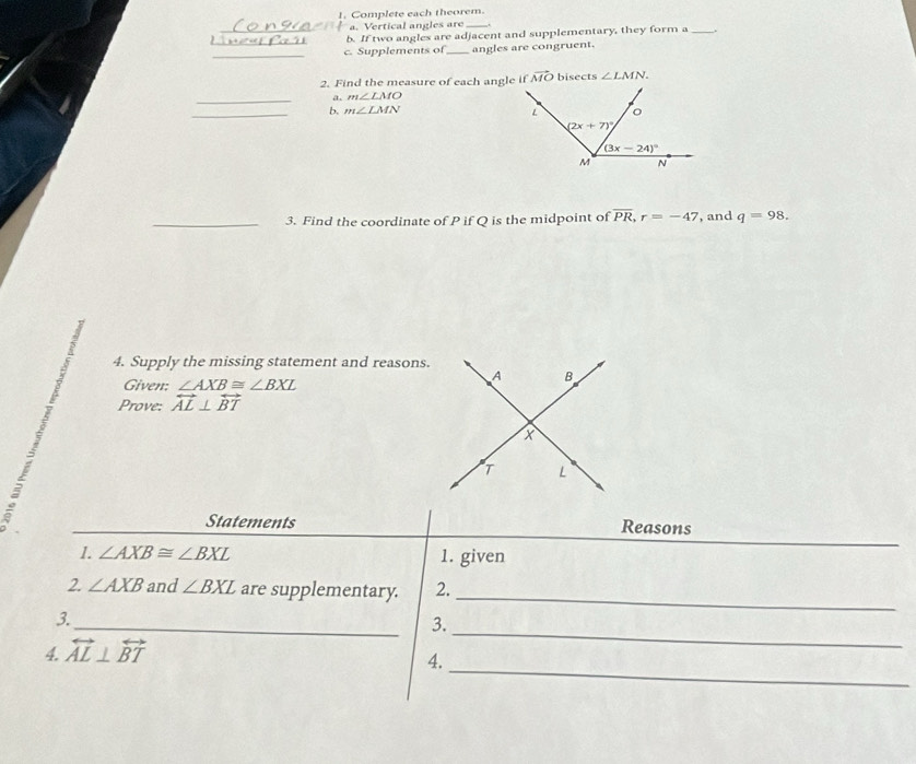 Complete each theorem.
a. Vertical angles are .
_b. If two angles are adjacent and supplementary, they form a_
_
c. Supplements of _angles are congruent.
2. Find the measure of each angle if vector MO bisects ∠ LMN.
_
m∠ LMO
_4 m∠ LMN
_3. Find the coordinate of P if Q is the midpoint of overline PR,r=-47 , and q=98.
4. Supply the missing statement and reasons.
Given: ∠ AXB≌ ∠ BXL
Prove: overleftrightarrow AL⊥ overleftrightarrow BT
Statements Reasons
1. ∠ AXB≌ ∠ BXL 1. given
_
2 ∠ AXB and ∠ BXL are supplementary. 2.
_
_
3.
3.
_
4 overleftrightarrow AL⊥ overleftrightarrow BT
4.