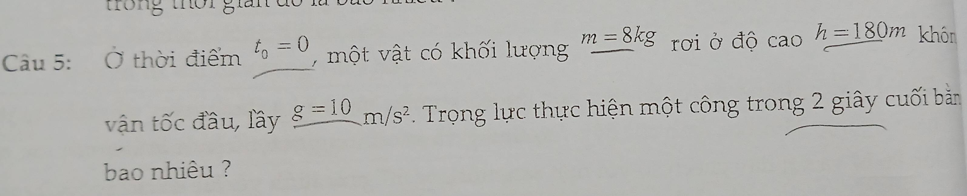 trong thời giải 
Câu 5: Ở thời điểm t_0=0 , một vật có khối lượng
m=8kg rơi ở độ cao h=_ 180m khôn 
vận tốc đầu, lầy _ g=10m/s^2. Trong lực thực hiện một công trong 2 giây cuối bằn 
bao nhiêu ?