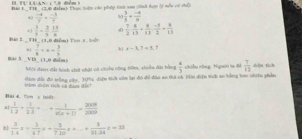 Tự LUậN: ( 7,0 điểm ) 
Bài I_ TH _ T (2,0 điểm) Thực hiện các phép tính sau (tính hợp (ý nếu có thể). 
n)  (-4)/7 + (-3)/7   3/5 + (-4)/9 
b 
c)  3/5 + 2/5 . 15/8   7/2 ·  8/13 + 8/13 ·  (-5)/2 + 8/13 
d) 
Bài 2. - _TH_ (1,0 điểm) Tìm x, biết: 
a)  7/8 +x= 3/5 
b) x-3,7=5,7
Bài 3. _VD_ (1,0 điểm) 
Một đám đất hình chữ nhật có chiều rộng 60m, chiều đài bằng  4/3  chiều rộng. Người ta để  7/12  diện tích 
đâm đất đó trồng cây, 30% diện tích côn lại đó để đảo ao thà cá. Hỏi điện tích ao bằng bao nhiều phần 
trầm diện tích cả đám đắt? 
Bài 4, Tìm x biết 
a)  1/1.2 + 1/2.3 +...+ 1/x(x+1) = 2008/2009 
b)  3/1.4 x+ 3/4.7 x+ 3/7.10 x+...+ 3/31.34 x=33