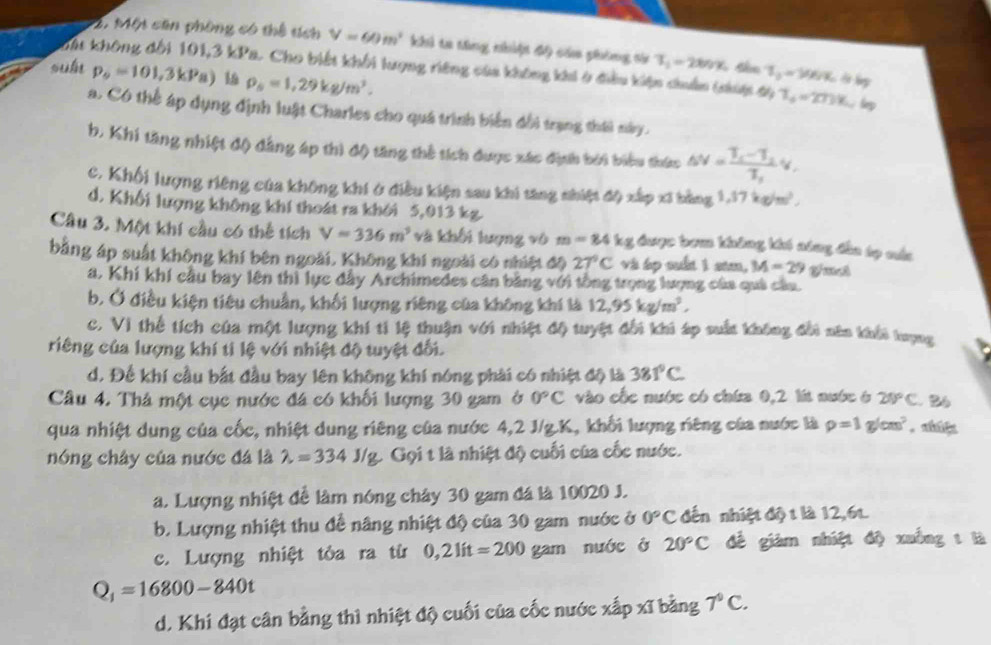 Một căn phòng có thể tích V=60m^2 khi ta tăng nhiệt độ cáa phông sử T_1=280% T_0=96%
suh p_9=101,3kPa) l rho _5=1,29kg/m^3.
Mt không đổi 101,3 kPa. Cho biết khối lượng riêng của không khi ở điều kiện chuẩn (nup độ T_a=27)% lp
a. Có thể áp dụng định luật Charles cho quá trình biển đổi trạng thái này.
b, Khi tăng nhiệt độ đẳng áp thì độ tăng thể tích được xác định bởi biểu thức omega =frac T_1-T_2T_1v_1
c. Khối lượng riêng của không khí ở điều kiện sau khi tăng nhiệt độ xấp xỉ bằng 1,17kg/m^3,
d. Khối lượng không khí thoát ra khởi 5,013 kg
Câu 3. Một khí cầu có thể tích V=336m^3 và khối tượng vô m=84kg được bom không khó nông đầa tọ cầa
bằng áp suất không khí bên ngoài. Không khí ngoài có nhiệt độ 27°C và áp suất 1 sam, M=29
a. Khí khí cầu bay lên thì lực đây Archimedes cân bằng với tổng trọng lượng của quả cầa.
b. Ở điều kiện tiêu chuẩn, khối lượng riêng của không khí là 12,95kg/m^2,
c. Vì thể tích của một lượng khí tỉ lệ thuận với nhiệt độ tuyệt đổi khi áp suất không đổi năn khếi tượng
riêng của lượng khí tỉ lệ với nhiệt độ tuyệt đối.
d. Để khí cầu bắt đầu bay lên không khí nóng phải có nhiệt độ là 381°C
Câu 4. Thả một cục nước đá có khối lượng 30 gam ở 0°C vào cốc nước có chứa 0,2 l nước 6 20°C. 2
qua nhiệt dung của cốc, nhiệt dung riêng của nước 4,2 J/g.K, khối lượng riêng của nước là rho =1g/cm^2
nóng chây của nước đá là lambda =334J/g Gọi t là nhiệt độ cuối của cốc nước.
a. Lượng nhiệt để làm nóng chây 30 gam đá là 10020 J.
b. Lượng nhiệt thu để nâng nhiệt độ của 30 gam nước ở 0°C đến nhiệt độ t là 12,6t.
c. Lượng nhiệt tỏa ra từ 0,21it=200gam nuớc ở 20°C đề giám nhiệt độ xuống t là
Q_1=16800-840t
d. Khi đạt cân bằng thì nhiệt độ cuối của cốc nước xấp xĩ bằng 7°C.