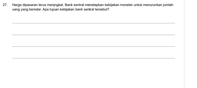 Harga dipasaran terus menjngkat. Bank sentral menetapkan kebijakan moneter untuk menurunkan jumlah 
uang yang beredar. Apa tujuan kebijakan bank sentral tersebut? 
_ 
_ 
_ 
_