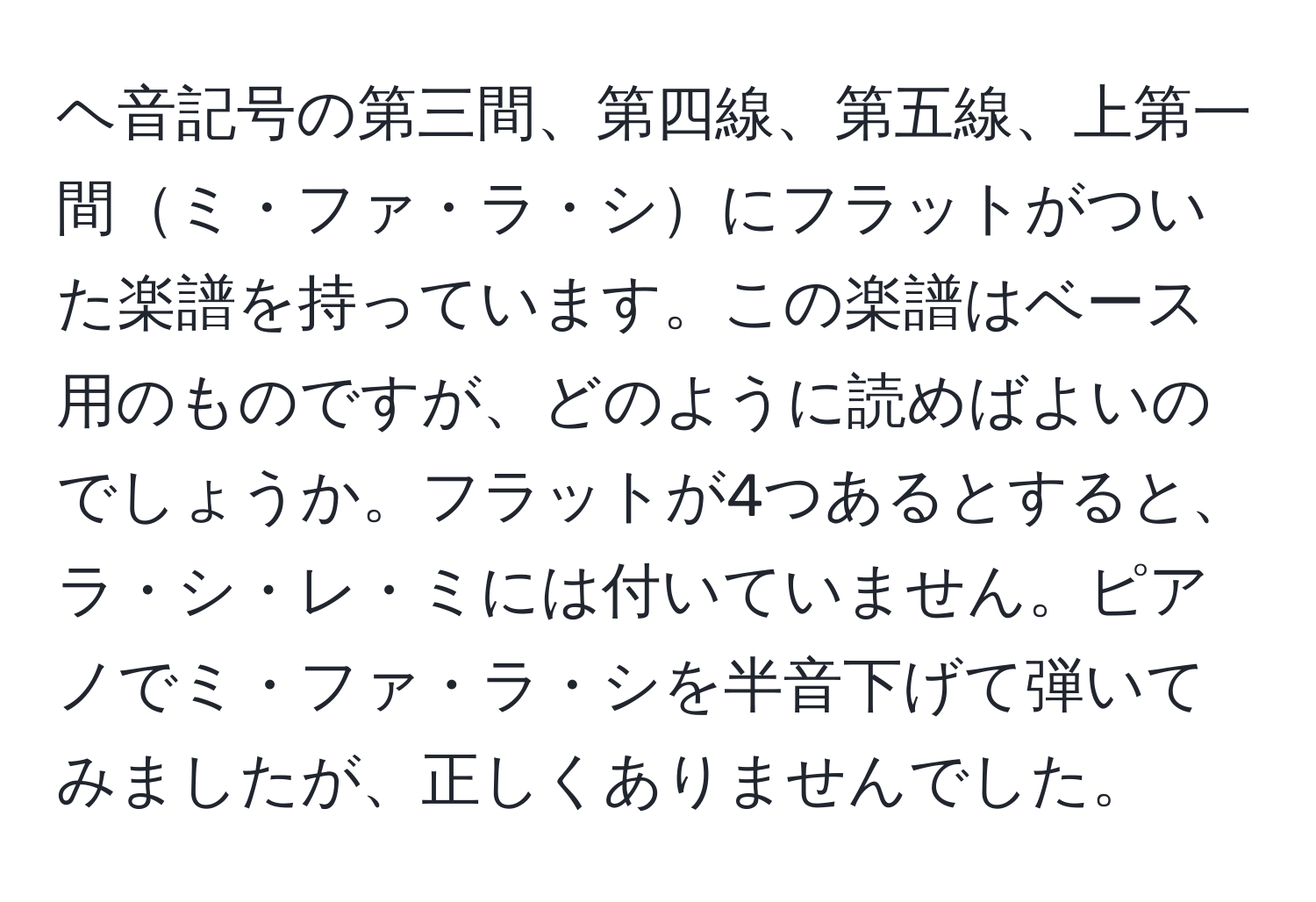 ヘ音記号の第三間、第四線、第五線、上第一間ミ・ファ・ラ・シにフラットがついた楽譜を持っています。この楽譜はベース用のものですが、どのように読めばよいのでしょうか。フラットが4つあるとすると、ラ・シ・レ・ミには付いていません。ピアノでミ・ファ・ラ・シを半音下げて弾いてみましたが、正しくありませんでした。