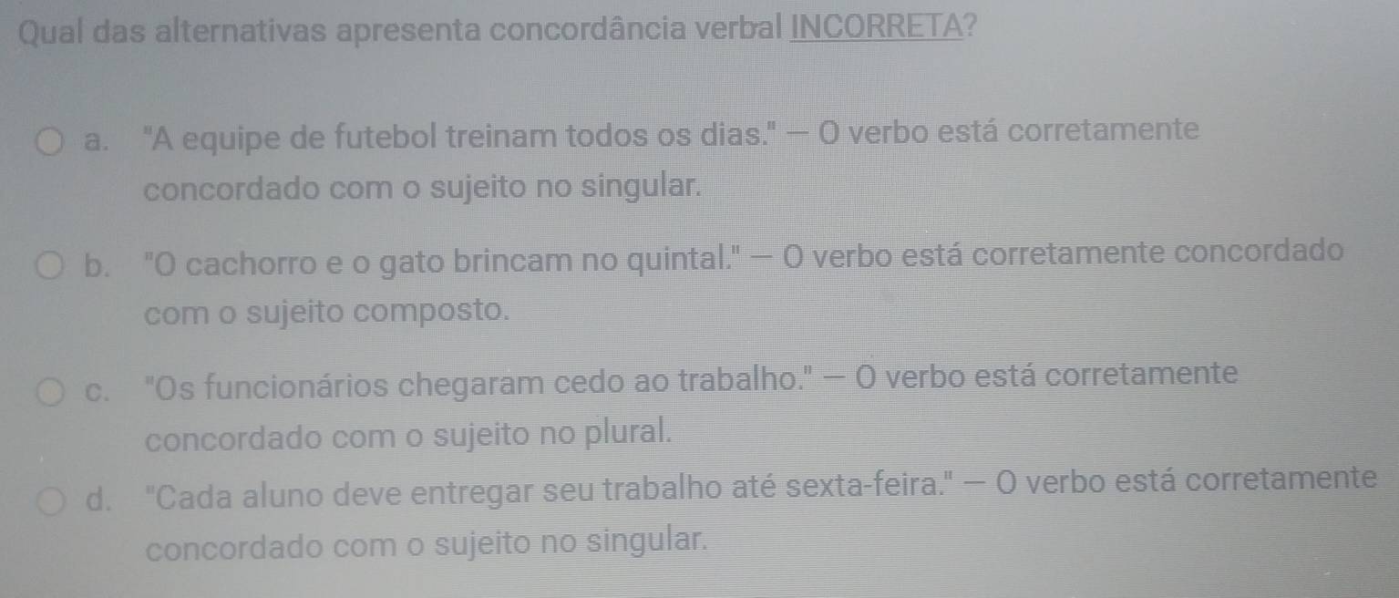 Qual das alternativas apresenta concordância verbal INCORRETA?
a. "A equipe de futebol treinam todos os dias." — O verbo está corretamente
concordado com o sujeito no singular.
b. "O cachorro e o gato brincam no quintal." — O verbo está corretamente concordado
com o sujeito composto.
c. "Os funcionários chegaram cedo ao trabalho." - O verbo está corretamente
concordado com o sujeito no plural.
d. "Cada aluno deve entregar seu trabalho até sexta-feira." — O verbo está corretamente
concordado com o sujeito no singular.