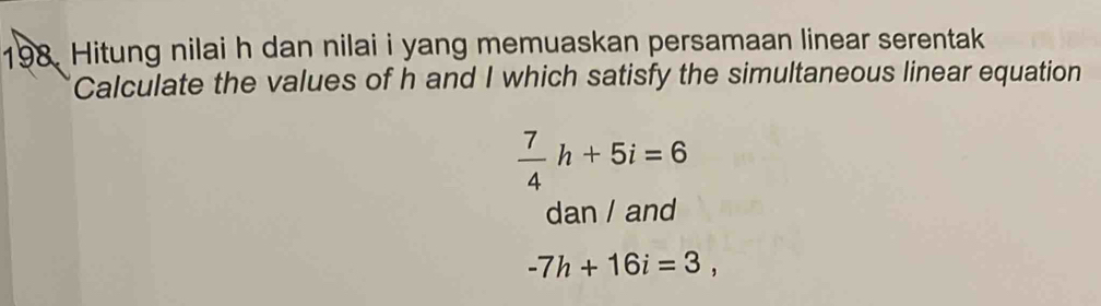 Hitung nilai h dan nilai i yang memuaskan persamaan linear serentak 
Calculate the values of h and I which satisfy the simultaneous linear equation
 7/4 h+5i=6
dan / and
-7h+16i=3,