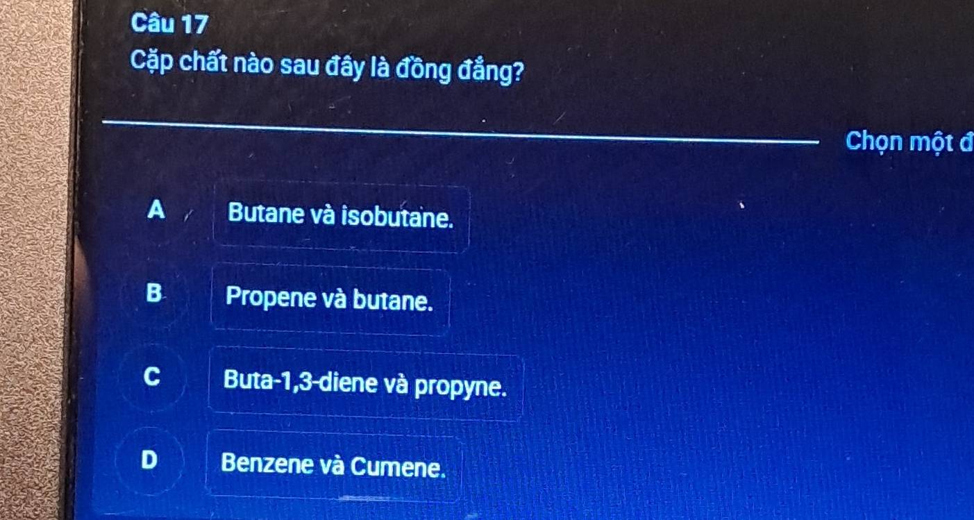 Cặp chất nào sau đây là đồng đẳng?
Chọn một đ
A Butane và isobutane.
B Propene và butane.
C Buta -1, 3 -diene và propyne.
Benzene và Cumene.