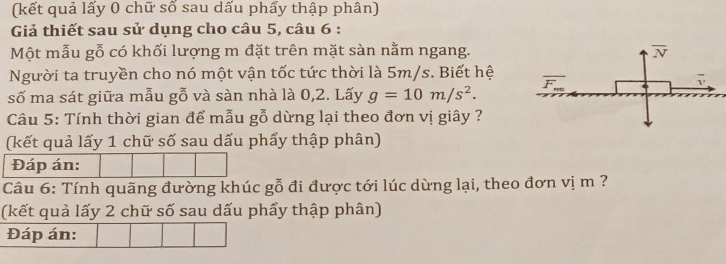 (kết quả lấy 0 chữ số sau dấu phẩy thập phân)
Giả thiết sau sử dụng cho câu 5, câu 6 :
Một mẫu gỗ có khối lượng m đặt trên mặt sàn nằm ngang.
Người ta truyền cho nó một vận tốc tức thời là 5m/s. Biết hệ
số ma sát giữa mẫu gỗ và sàn nhà là 0,2. Lấy g=10m/s^2.
Câu 5: Tính thời gian để mẫu gỗ dừng lại theo đơn vị giây ?
(kết quả lấy 1 chữ số sau dấu phẩy thập phân)
Đáp án:
Câu 6: Tính quãng đường khúc gỗ đi được tới lúc dừng lại, theo đơn vị m ?
(kết quả lấy 2 chữ số sau dấu phẩy thập phân)
Đáp án: