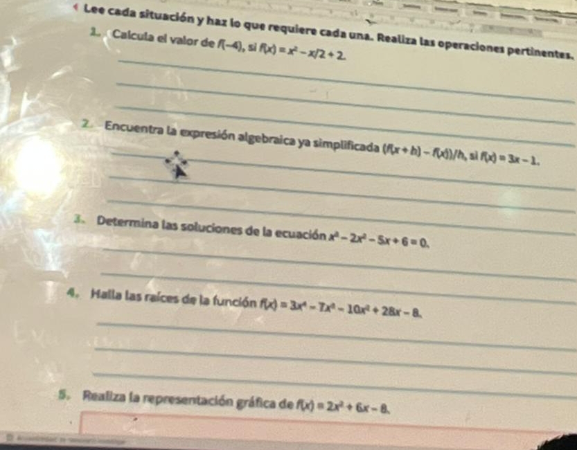 Lee cada situación y haz lo que requiere cada una. Realiza las operaciones pertinentes. 
1 Calcula el valor de f(-4) ,sì f(x)=x^2-x/2+2
_ 
_ 
_ 
_ 
Encuentra la expresión algebraica ya simplificada (f(x+h)-f(x))/h sì f(x)=3x-1. 
_ 
_ 
_ 
3 Determina las soluciones de la ecuación x^2-2x^2-5x+6=0. 
_ 
_ 
4. Halla las raíces de la función f(x)=3x^4-7x^3-10x^2+28x-8. 
_ 
_ 
5. Realiza la representación gráfica de f(x)=2x^2+6x-8.