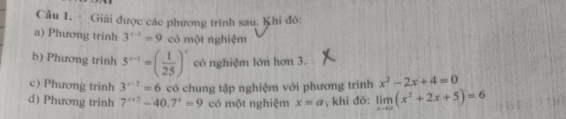 Giải được các phương trình sau. Khi đó: 
a) Phương trình 3^(x-1)=9 có một nghiệm 
b) Phương trình 5^(x-1)=( 1/25 )^x có nghiệm lớn hơn 3. 
c) Phương trình 3^(x-2)=6 có chung tập nghiệm với phương trình x^2-2x+4=0
d) Phương trình 7^(x+2)-40.7^x=9 có một nghiệm x=a , khi đó: limlimits _xto a(x^2+2x+5)=6