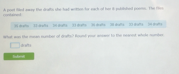 A poet filed away the drafts she had written for each of her 8 published poems. The files 
contained:
35 drafts 33 drafts 34 drafts 33 drafts 36 drafts 38 drafts 33 drafts 34 drafts 
What was the mean number of drafts? Round your answer to the nearest whole number. 
drafts 
Submit