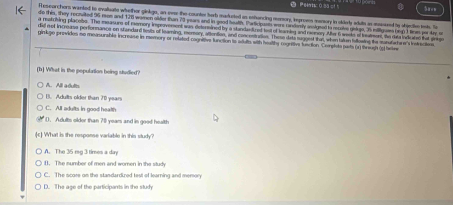 Points: 0.88 of 1 Save
Researchers wanted to evaluate whether ginkgo, an over-the-counter herb marketed as enhancing memory, improves memory in elderly adults as measured by objective tests. To
do this, they recruited 96 men and 128 women older than 70 years and in good health. Participants were randomly assigned to recoive ginkgo, 35 milligrams (mg) 3 times por day, or
a matching placebo. The measure of memory improvement was determined by a standardized test of learning and memory After 6 weeks of treatment, the data indicated that ginkgo
did not increase performance on standard tests of learing, memory, attention, and concentration. These data suggest that, when taken following the manufacturer's instructions,
ginkgo provides no measurable increase in memory or related cognitive function to adults with healthy cognitive function. Complete parts (a) through (g) below
(b) What is the population being studied?
A. All adults
B. Adults older than 70 years
C. All adults in good health
D. Adults older than 70 years and in good health
(c) What is the response variable in this study?
A. The 35 mg 3 times a day
B. The number of men and women in the study
C. The score on the standardized test of learning and memory
D. The age of the participants in the study