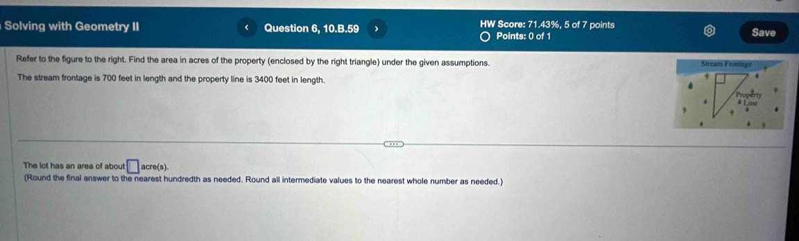 71.43% , 
Solving with Geometry II Question 6, 10.B.59 HW Score: Points: 0 of 1 5 of 7 points Save 
Refer to the figure to the right. Find the area in acres of the property (enclosed by the right triangle) under the given assumptions. 
Stream Frontage 
The stream frontage is 700 feet in length and the property line is 3400 feet in length. 
Property 
# Line 
. 
The lot has an area of about □ acre(s). 
(Round the final answer to the nearest hundredth as needed. Round all intermediate values to the nearest whole number as needed.)