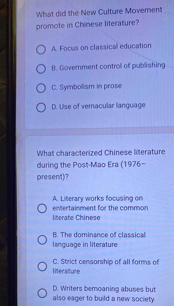 What did the New Culture Movement
promote in Chinese literature?
A. Focus on classical education
B. Government control of publishing
C. Symbolism in prose
D. Use of vernacular language
What characterized Chinese literature
during the Post-Mao Era (1976-
present)?
A. Literary works focusing on
entertainment for the common
literate Chinese
B. The dominance of classical
language in literature
C. Strict censorship of all forms of
literature
D. Writers bemoaning abuses but
also eager to build a new society