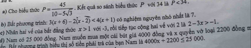 a0 4. P= 45/10-5sqrt(3) . Kết quả so sánh biểu thức P với 34 là P<34</tex>. 
2) Cho biểu thức 
b) Bất phương trình: 3(x+6)-2(x-2)<4(x+1) có nghiệm nguyên nhỏ nhất là 7. 
c) Nhân hai về của bất đẳng thức x>1 với -3, rồi tiếp tục cộng hai về với 2 là 2-3x>-1. 
d) Nam có 25 000 đồng. Nam muốn mua một cái bút giá 4000 đồng và x quyển vỡ loại 2200 đồng m 
Bn Bết nhượng trình biểu thị số tiền phải trả của bạn Nam là 4000x+2200≤ 25000.