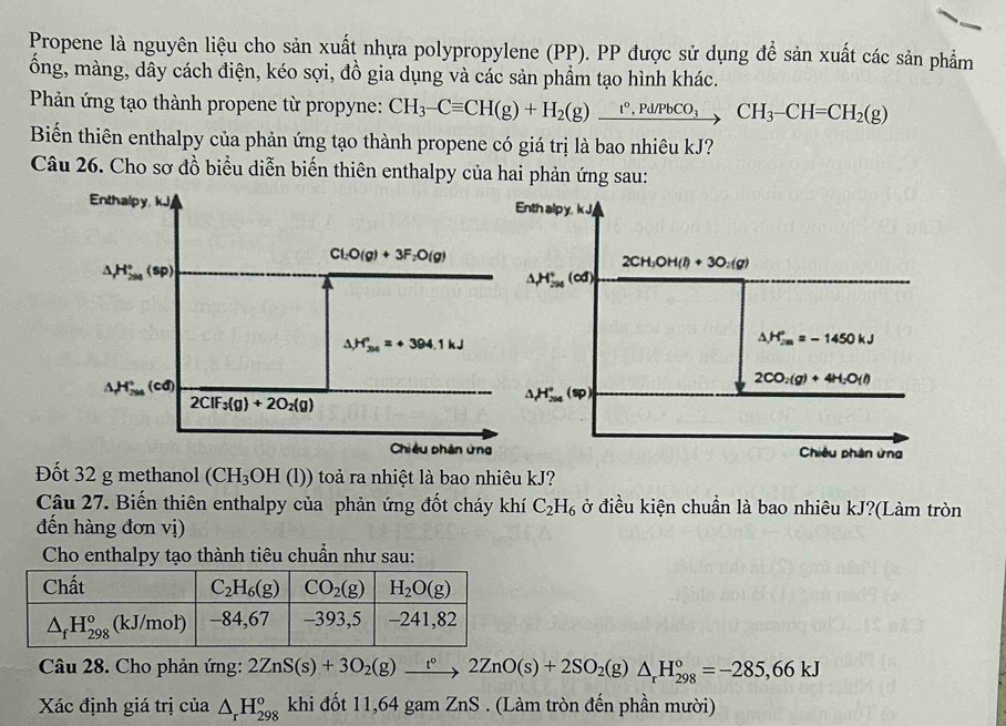 Propene là nguyên liệu cho sản xuất nhựa polypropylene (PP). PP được sử dụng để sản xuất các sản phẩm
ổng, màng, dây cách điện, kéo sợi, đồ gia dụng và các sản phầm tạo hình khác.
Phản ứng tạo thành propene từ propyne: CH_3-Cequiv CH(g)+H_2(g)xrightarrow t°,Pd/PbCO_3CH_3-CH=CH_2(g)
Biến thiên enthalpy của phản ứng tạo thành propene có giá trị là bao nhiêu kJ?
Câu 26. Cho sơ đồ biểu diễn biến thiên enthalpy của hai phản ứng sau:
Đốt 32 g methanol (CH_3OH(l)) toả ra nhiệt là bao nhiêu kJ?
Câu 27. Biến thiên enthalpy của phản ứng đốt cháy khí C_2H_6 ở điều kiện chuẩn là bao nhiêu kJ?(Làm tròn
đến hàng đơn vị)
Cho enthalpy tạo thành tiêu chuẩn như sau:
Câu 28. Cho phản ứng: 2ZnS(s)+3O_2(g)xrightarrow t°2ZnO(s)+2SO_2(g)△ _rH_(298)°=-285,66kJ
Xác định giá trị của △ _rH_(298)^o khi đốt 11,64 gam ZnS . (Làm tròn đến phần mười)