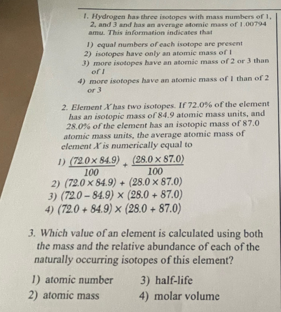 Hydrogen has three isotopes with mass numbers of 1,
2, and 3 and has an average atomic mass of 1.00794
amu. This information indicates that
1) equal numbers of each isotope are present
2) isotopes have only an atomic mass of 1
3) more isotopes have an atomic mass of 2 or 3 than
of l
4) more isotopes have an atomic mass of 1 than of 2
or 3
2. Element Xhas two isotopes. If 72.0% of the element
has an isotopic mass of 84.9 atomic mass units, and
28.0% of the element has an isotopic mass of 87.0
atomic mass units, the average atomic mass of
element X is numerically equal to
1)  ((72.0* 84.9))/100 + ((28.0* 87.0))/100 
2) (72.0* 84.9)+(28.0* 87.0)
3) (72.0-84.9)* (28.0+87.0)
4) (72.0+84.9)* (28.0+87.0)
3. Which value of an element is calculated using both
the mass and the relative abundance of each of the
naturally occurring isotopes of this element?
1) atomic number 3) half-life
2) atomic mass 4) molar volume