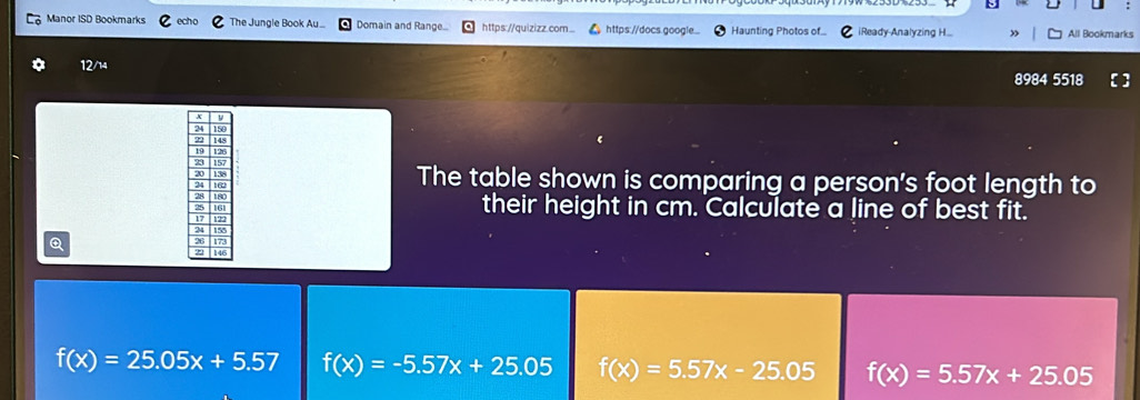 Manor ISD Bookmarks The Jungle Book Au.. Domain and Range... https://quizizz.com... https://docs.google. Haunting Photos of iReady-Analyzing H... All Bookmarks
12/14
8984 5518
The table shown is comparing a person's foot length to
their height in cm. Calculate a line of best fit.
Q
f(x)=25.05x+5.57 f(x)=-5.57x+25.05 f(x)=5.57x-25.05 f(x)=5.57x+25.05