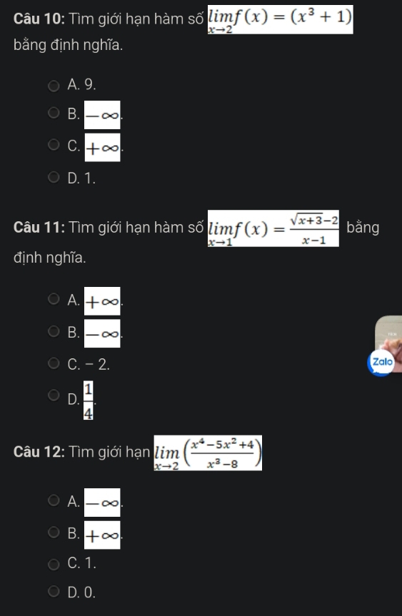 Tìm giới hạn hàm số limlimits _xto 2f(x)=(x^3+1)
bằng định nghĩa.
A. 9.
B. |-alpha
C. +∈fty
D. 1.
Câu 11: Tìm giới hạn hàm số limlimits _xto 1f(x)= (sqrt(x+3)-2)/x-1  bằng
định nghĩa.
A. +∈fty
B. -∈fty
C. - 2. Zalo
D.  1/4 
Câu 12: Tìm giới hạn limlimits _xto 2( (x^4-5x^2+4)/x^3-8 )
 A/B  (-∈fty )/+∈fty  
C. 1.
D. 0.