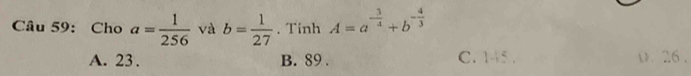 Cho a= 1/256  và b= 1/27 . Tinh A=a^(-frac 3)4+b^(-frac 4)3
A. 23. B. 89. C. 145. D. 26.