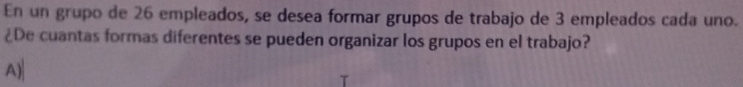 En un grupo de 26 empleados, se desea formar grupos de trabajo de 3 empleados cada uno. 
¿De cuantas formas diferentes se pueden organizar los grupos en el trabajo? 
A)