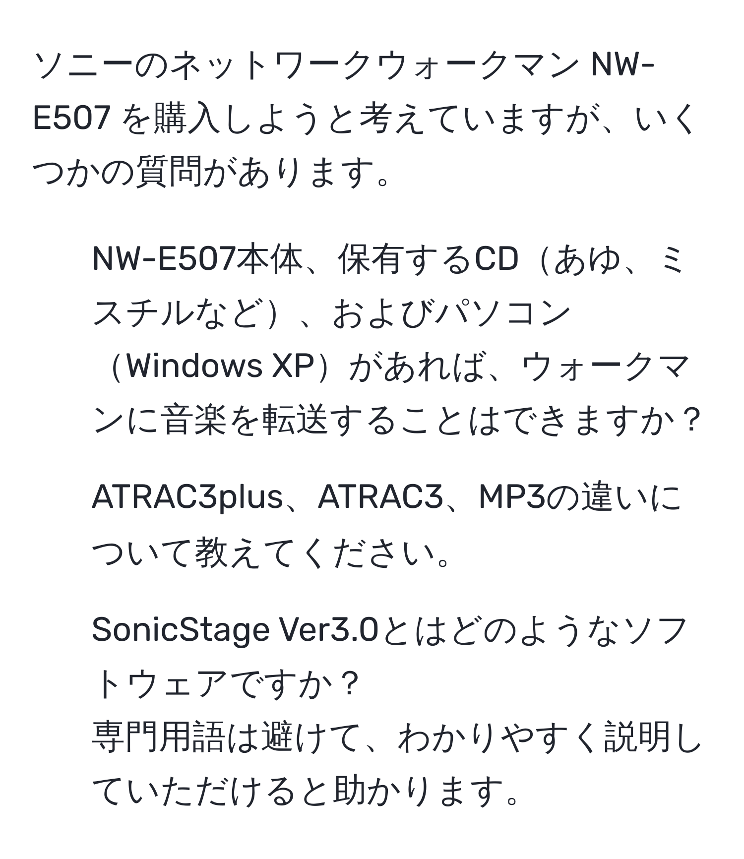 ソニーのネットワークウォークマン NW-E507 を購入しようと考えていますが、いくつかの質問があります。  
- NW-E507本体、保有するCDあゆ、ミスチルなど、およびパソコンWindows XPがあれば、ウォークマンに音楽を転送することはできますか？  
- ATRAC3plus、ATRAC3、MP3の違いについて教えてください。  
- SonicStage Ver3.0とはどのようなソフトウェアですか？  
専門用語は避けて、わかりやすく説明していただけると助かります。