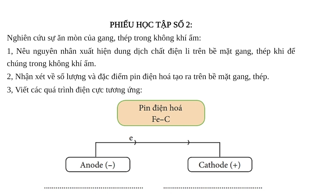 phIẾU HọC tập Số 2: 
Nghiên cứu sự ăn mòn của gang, thép trong không khí ẩm: 
1, Nêu nguyên nhân xuất hiện dung dịch chất điện li trên bề mặt gang, thép khi để 
chúng trong không khí ẩm. 
2, Nhận xét về số lượng và đặc điểm pin điện hoá tạo ra trên bề mặt gang, thép. 
3, Viết các quá trình điện cực tương ứng: 
Pin điện hoá 
Fe-C 
e、 
Anode (-) Cathode (+) 
__