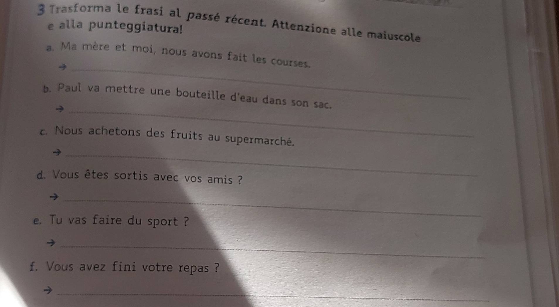 Trasforma le frasi al passé récent. Attenzione alle maiuscole 
e alla punteggiatura! 
_ 
a. Ma mère et moi, nous avons fait les courses. 
_ 
b. Paul va mettre une bouteille d'eau dans son sac. 
c. Nous achetons des fruits au supermarché. 
_ 
d. Vous êtes sortis avec vos amis ? 
_ 
e. Tu vas faire du sport ? 
_ 
f. Vous avez fini votre repas ? 
_